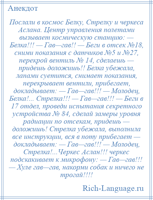 
    Послали в космос Белку, Стрелку и черкеса Аслана. Центр управления полетами вызывает космическую станцию: — Белка!!! — Гав—гав!! — Беги в отсек №18, сними показания с датчиков №5 и №27, перекрой вентиль № 14, сделаешь — придешь доложишь!! Белка убежала, лапами суетится, снимает показания, перекрывает вентили, прибегает, докладывает: — Гав—гав!!! — Молодец, Белка!... Стрелка!!! — Гав—гав!!! — Беги в 17 отдел, проведи испытания секретного устройства № 84, сделай замеры уровня радиации по отсекам, придешь — доложишь! Стрелка убежала, выполнила все инструкции, вся в поту прибегает — докладывает: — Гав—гав!!! — Молодец, Стрелка!...Черкес Аслан!!! черкес подскакивает к микрофону: — Гав—гав!!! — Хуле гав—гав, накорми собак и ничего не трогай!!!!