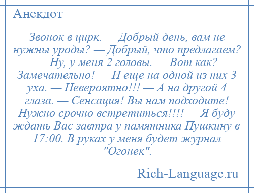 
    Звонок в цирк. — Добрый день, вам не нужны уроды? — Добрый, что предлагаем? — Ну, у меня 2 головы. — Вот как? Замечательно! — И еще на одной из них 3 уха. — Невероятно!!! — А на другой 4 глаза. — Сенсация! Вы нам подходите! Нужно срочно встретиться!!!! — Я буду ждать Вас завтра у памятника Пушкину в 17:00. В руках у меня будет журнал Огонек .