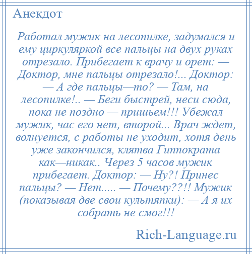 
    Работал мужик на лесопилке, задумался и ему циркуляркой все пальцы на двух руках отрезало. Прибегает к врачу и орет: — Доктор, мне пальцы отрезало!... Доктор: — А где пальцы—то? — Там, на лесопилке!.. — Беги быстрей, неси сюда, пока не поздно — пришьем!!! Убежал мужик, час его нет, второй... Врач ждет, волнуется, с работы не уходит, хотя день уже закончился, клятва Гиппократа как—никак.. Через 5 часов мужик прибегает. Доктор: — Ну?! Принес пальцы? — Нет..... — Почему??!! Мужик (показывая две свои культяпки): — А я их собрать не смог!!!