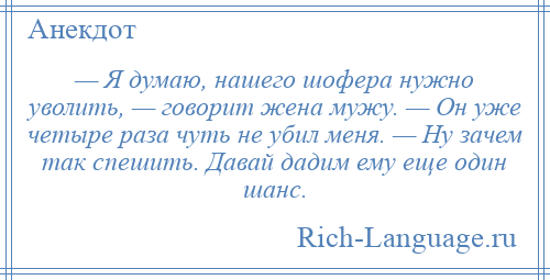 
    — Я думаю, нашего шофера нужно уволить, — говорит жена мужу. — Он уже четыре раза чуть не убил меня. — Ну зачем так спешить. Давай дадим ему еще один шанс.