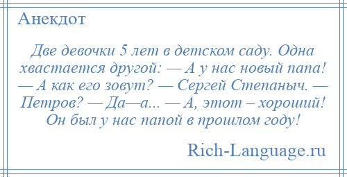 
    Две девочки 5 лет в детском саду. Одна хвастается другой: — А у нас новый папа! — А как его зовут? — Сергей Степаныч. — Петров? — Да—а... — А, этот – хороший! Он был у нас папой в прошлом году!