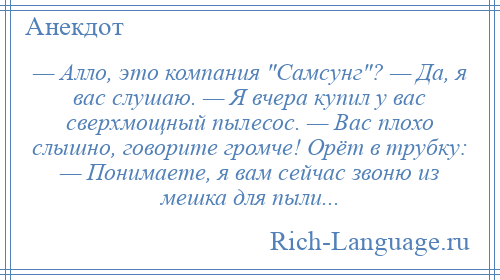 
    — Алло, это компания Самсунг ? — Да, я вас слушаю. — Я вчера купил у вас сверхмощный пылесос. — Вас плохо слышно, говорите громче! Орёт в трубку: — Понимаете, я вам сейчас звоню из мешка для пыли...