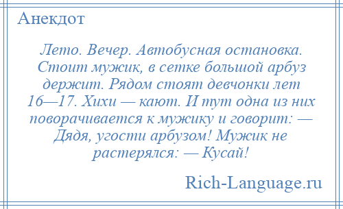 
    Лето. Вечер. Автобусная остановка. Стоит мужик, в сетке большой арбуз держит. Рядом стоят девчонки лет 16—17. Хихи — кают. И тут одна из них поворачивается к мужику и говорит: — Дядя, угости арбузом! Мужик не растерялся: — Кусай!