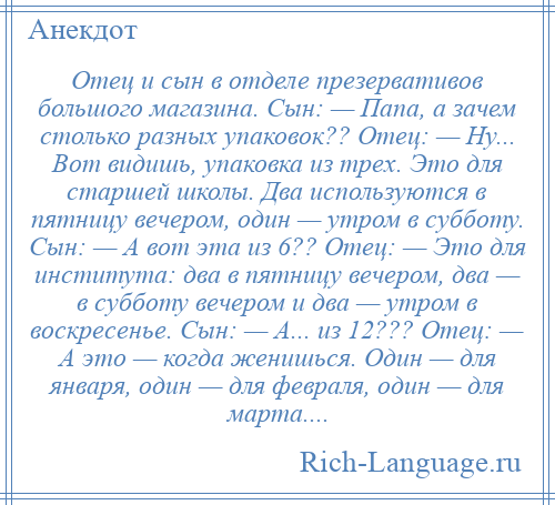 
    Отец и сын в отделе презервативов большого магазина. Сын: — Папа, а зачем столько разных упаковок?? Отец: — Ну... Вот видишь, упаковка из трех. Это для старшей школы. Два используются в пятницу вечером, один — утром в субботу. Сын: — А вот эта из 6?? Отец: — Это для института: два в пятницу вечером, два — в субботу вечером и два — утром в воскресенье. Сын: — А... из 12??? Отец: — А это — когда женишься. Один — для января, один — для февраля, один — для марта....