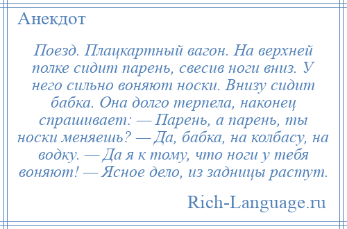 
    Поезд. Плацкартный вагон. На верхней полке сидит парень, свесив ноги вниз. У него сильно воняют носки. Внизу сидит бабка. Она долго терпела, наконец спрашивает: — Парень, а парень, ты носки меняешь? — Да, бабка, на колбасу, на водку. — Да я к тому, что ноги у тебя воняют! — Ясное дело, из задницы растут.