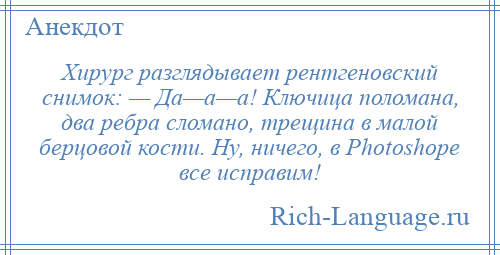 
    Хирург разглядывает рентгеновский снимок: — Да—а—а! Ключица поломана, два ребра сломано, трещина в малой берцовой кости. Ну, ничего, в Рhоtоshоре все исправим!