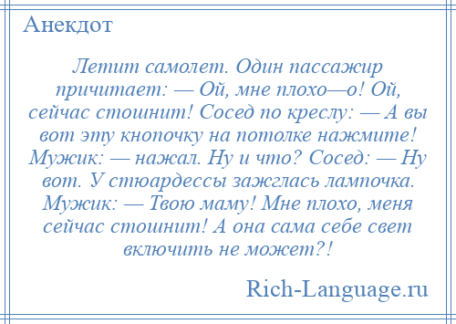 
    Летит самолет. Один пассажир причитает: — Ой, мне плохо—о! Ой, сейчас стошнит! Сосед по креслу: — А вы вот эту кнопочку на потолке нажмите! Мужик: — нажал. Ну и что? Сосед: — Ну вот. У стюардессы зажглась лампочка. Мужик: — Твою маму! Мне плохо, меня сейчас стошнит! А она сама себе свет включить не может?!