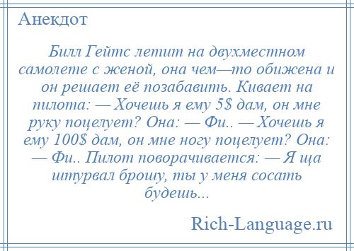 
    Билл Гейтс летит на двухместном самолете с женой, она чем—то обижена и он решает её позабавить. Кивает на пилота: — Хочешь я ему 5$ дам, он мне руку поцелует? Она: — Фи.. — Хочешь я ему 100$ дам, он мне ногу поцелует? Она: — Фи.. Пилот поворачивается: — Я ща штурвал брошу, ты у меня сосать будешь...