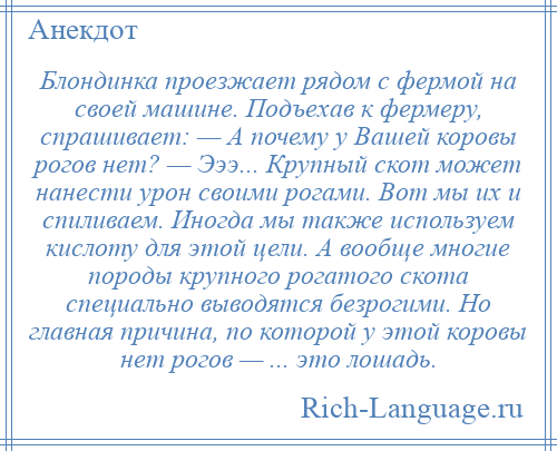 
    Блондинка проезжает рядом с фермой на своей машине. Подъехав к фермеру, спрашивает: — А почему у Вашей коровы рогов нет? — Эээ... Крупный скот может нанести урон своими рогами. Вот мы их и спиливаем. Иногда мы также используем кислоту для этой цели. А вообще многие породы крупного рогатого скота специально выводятся безрогими. Но главная причина, по которой у этой коровы нет рогов — ... это лошадь.