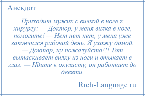 
    Приходит мужик с вилкой в ноге к хирургу: — Доктор, у меня вилка в ноге, помогите! — Нет нет нет, у меня уже закончился рабочий день. Я ухожу домой. — Доктор, ну пожалуйста!!! Тот вытаскивает вилку из ноги и втыкает в глаз: — Идите к окулисту, он работает до девяти.