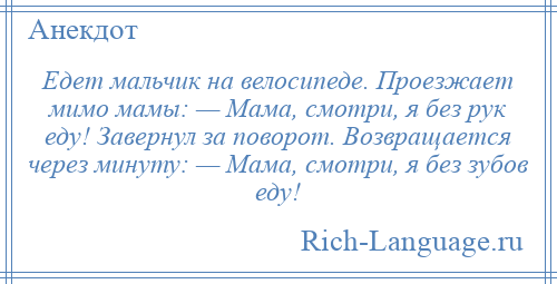 
    Едет мальчик на велосипеде. Проезжает мимо мамы: — Мама, смотри, я без рук еду! Завернул за поворот. Возвращается через минуту: — Мама, смотри, я без зубов еду!