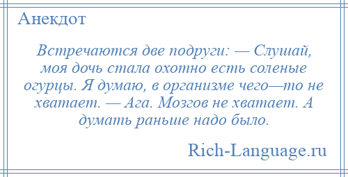 
    Встречаются две подруги: — Слушай, моя дочь стала охотно есть соленые огурцы. Я думаю, в организме чего—то не хватает. — Ага. Мозгов не хватает. А думать раньше надо было.