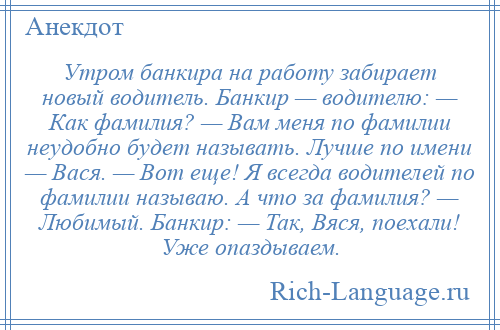 
    Утром банкира на работу забирает новый водитель. Банкир — водителю: — Как фамилия? — Вам меня по фамилии неудобно будет называть. Лучше по имени — Вася. — Вот еще! Я всегда водителей по фамилии называю. А что за фамилия? — Любимый. Банкир: — Так, Вяся, поехали! Уже опаздываем.