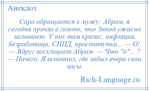 
    Сара обращается к мужу: Абрам, я сегодня прочла в газете, что Запад ужасно загнивает. У них там кризис, инфляция, безработица, СПИД, проститутки... — О! — Вдруг восклицает Абрам. — Что о ... ? — Ничего. Я вспомнил, где забыл вчера свои часы.