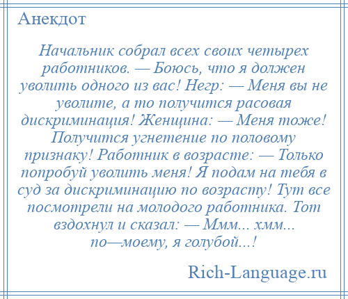 
    Начальник собрал всех своих четырех работников. — Боюсь, что я должен уволить одного из вас! Негр: — Меня вы не уволите, а то получится расовая дискриминация! Женщина: — Меня тоже! Получится угнетение по половому признаку! Работник в возрасте: — Только попробуй уволить меня! Я подам на тебя в суд за дискриминацию по возрасту! Тут все посмотрели на молодого работника. Тот вздохнул и сказал: — Ммм... хмм... по—моему, я голубой...!