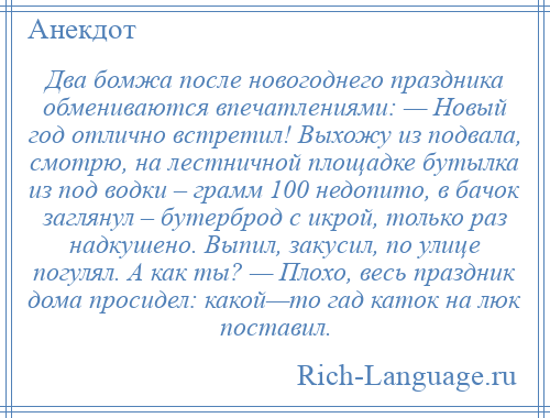 
    Два бомжа после новогоднего праздника обмениваются впечатлениями: — Новый год отлично встретил! Выхожу из подвала, смотрю, на лестничной площадке бутылка из под водки – грамм 100 недопито, в бачок заглянул – бутерброд с икрой, только раз надкушено. Выпил, закусил, по улице погулял. А как ты? — Плохо, весь праздник дома просидел: какой—то гад каток на люк поставил.