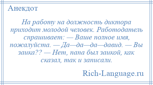 
    На работу на должность диктора приходит молодой человек. Работодатель спрашивает: — Ваше полное имя, пожалуйста. — Да—да—да—давид. — Вы заика?? — Нет, папа был заикой, как сказал, так и записали.