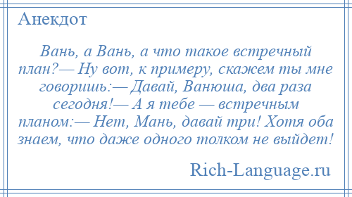 
    Вань, а Вань, а что такое встречный план?— Ну вот, к примеру, скажем ты мне говоришь:— Давай, Ванюша, два раза сегодня!— А я тебе — встречным планом:— Нет, Мань, давай три! Хотя оба знаем, что даже одного толком не выйдет!