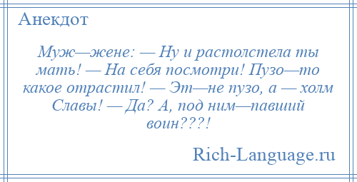 
    Муж—жене: — Ну и растолстела ты мать! — На себя посмотри! Пузо—то какое отрастил! — Эт—не пузо, а — холм Славы! — Да? А, под ним—павший воин???!