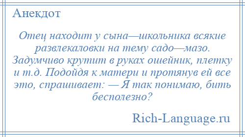 
    Отец находит у сына—школьника всякие развлекаловки на тему садо—мазо. Задумчиво крутит в руках ошейник, плетку и т.д. Подойдя к матери и протянув ей все это, спрашивает: — Я так понимаю, бить бесполезно?