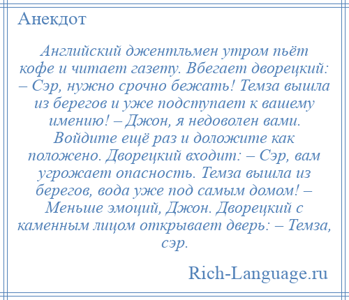 
    Английский джентльмен утром пьёт кофе и читает газету. Вбегает дворецкий: – Сэр, нужно срочно бежать! Темза вышла из берегов и уже подступает к вашему имению! – Джон, я недоволен вами. Войдите ещё раз и доложите как положено. Дворецкий входит: – Сэр, вам угрожает опасность. Темза вышла из берегов, вода уже под самым домом! – Меньше эмоций, Джон. Дворецкий с каменным лицом открывает дверь: – Темза, сэр.