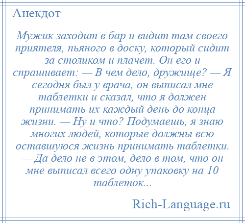 
    Мужик заходит в бар и видит там своего приятеля, пьяного в доску, который сидит за столиком и плачет. Он его и спрашивает: — В чем дело, дружище? — Я сегодня был у врача, он выписал мне таблетки и сказал, что я должен принимать их каждый день до конца жизни. — Ну и что? Подумаешь, я знаю многих людей, которые должны всю оставшуюся жизнь принимать таблетки. — Да дело не в этом, дело в том, что он мне выписал всего одну упаковку на 10 таблеток...