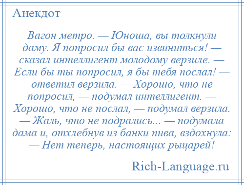 
    Вагон метро. — Юноша, вы толкнули даму. Я попросил бы вас извиниться! — сказал интеллигент молодому верзиле. — Если бы ты попросил, я бы тебя послал! — ответил верзила. — Хорошо, что не попросил, — подумал интеллигент. — Хорошо, что не послал, — подумал верзила. — Жаль, что не подрались... — подумала дама и, отхлебнув из банки пива, вздохнула: — Нет теперь, настоящих рыцарей!