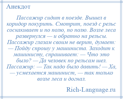
    Пассажир сидит в поезде. Вышел в коридор покурить. Смотрит, поезд с рельс соскакивает и по полю, по полю. Возле леса развернулся — и обратно на рельсы. Пассажир глазам своим не верит, думает: — Пойду спрошу у машиниста. Заходит к машинисту, спрашивает: — Что это было? — Да человек по рельсам шел. Пассажир: — Так надо было давить! — Ха, — усмехается машинист, — так только возле леса и догнал.