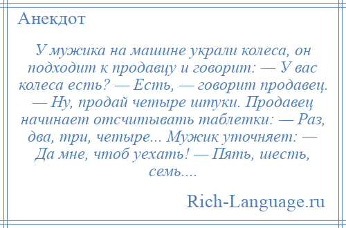 
    У мужика на машине украли колеса, он подходит к продавцу и говорит: — У вас колеса есть? — Есть, — говорит продавец. — Ну, продай четыре штуки. Продавец начинает отсчитывать таблетки: — Раз, два, три, четыре... Мужик уточняет: — Да мне, чтоб уехать! — Пять, шесть, семь....