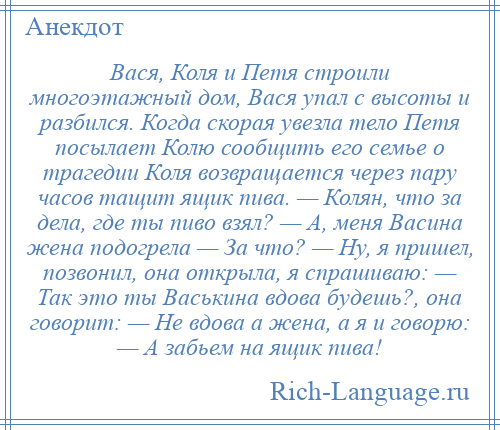 
    Вася, Коля и Петя строили многоэтажный дом, Вася упал с высоты и разбился. Когда скорая увезла тело Петя посылает Колю сообщить его семье о трагедии Коля возвращается через пару часов тащит ящик пива. — Колян, что за дела, где ты пиво взял? — А, меня Васина жена подогрела — За что? — Ну, я пришел, позвонил, она открыла, я спрашиваю: — Так это ты Васькина вдова будешь?, она говорит: — Не вдова а жена, а я и говорю: — А забьем на ящик пива!