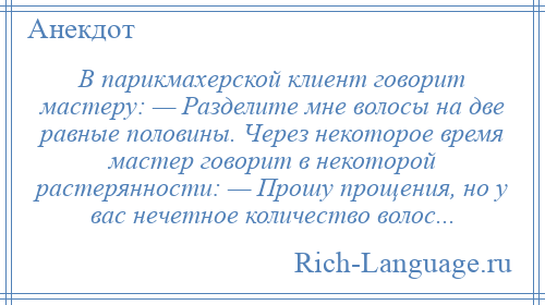 
    В парикмахерской клиент говорит мастеру: — Разделите мне волосы на две равные половины. Через некоторое время мастер говорит в некоторой растерянности: — Прошу прощения, но у вас нечетное количество волос...