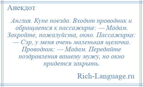 
    Англия. Купе поезда. Входит проводник и обращается к пассажирке: — Мадам. Закройте, пожалуйста, окно. Пассажирка: — Сэр, у меня очень маленькая щелочка. Проводник: — Мадам. Передайте поздравления вашему мужу, но окно придется закрыть.