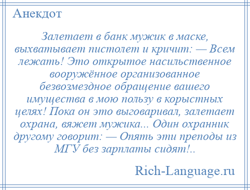 
    Залетает в банк мужик в маске, выхватывает пистолет и кричит: — Всем лежать! Это открытое насильственное вооружённое организованное безвозмездное обращение вашего имущества в мою пользу в корыстных целях! Пока он это выговаривал, залетает охрана, вяжет мужика... Один охранник другому говорит: — Опять эти преподы из МГУ без зарплаты сидят!..