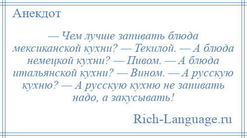 
    — Чем лучше запивать блюда мексиканской кухни? — Текилой. — А блюда немецкой кухни? — Пивом. — А блюда итальянской кухни? — Вином. — А русскую кухню? — А русскую кухню не запивать надо, а закусывать!