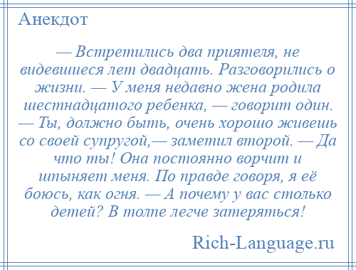 
    — Встретились два приятеля, не видевшиеся лет двадцать. Разговорились о жизни. — У меня недавно жена родила шестнадцатого ребенка, — говорит один. — Ты, должно быть, очень хорошо живешь со своей супругой,— заметил второй. — Да что ты! Она постоянно ворчит и шпыняет меня. По правде говоря, я её боюсь, как огня. — А почему у вас столько детей? В толпе легче затеряться!