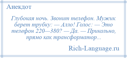 
    Глубокая ночь. Звонит телефон. Мужик берет трубку: — Алло! Голос: — Это телефон 220—380? — Да. — Прикольно, прямо как трансформатор...