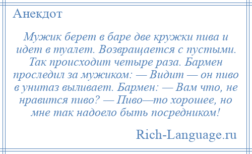 
    Мужик берет в баре две кружки пива и идет в туалет. Возвращается с пустыми. Так происходит четыре раза. Бармен проследил за мужиком: — Видит — он пиво в унитаз выливает. Бармен: — Вам что, не нравится пиво? — Пиво—то хорошее, но мне так надоело быть посредником!