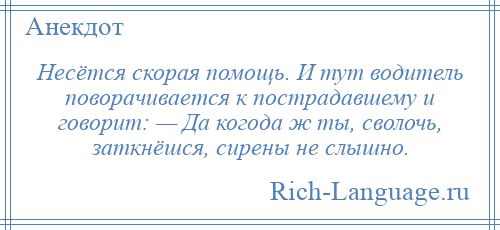 
    Несётся скорая помощь. И тут водитель поворачивается к пострадавшему и говорит: — Да когода ж ты, сволочь, заткнёшся, сирены не слышно.