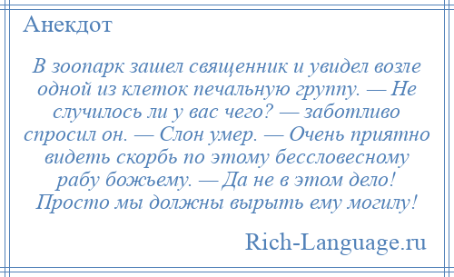 
    В зоопарк зашел священник и увидел возле одной из клеток печальную группу. — Не случилось ли у вас чего? — заботливо спросил он. — Слон умер. — Очень приятно видеть скорбь по этому бессловесному рабу божьему. — Да не в этом дело! Просто мы должны вырыть ему могилу!