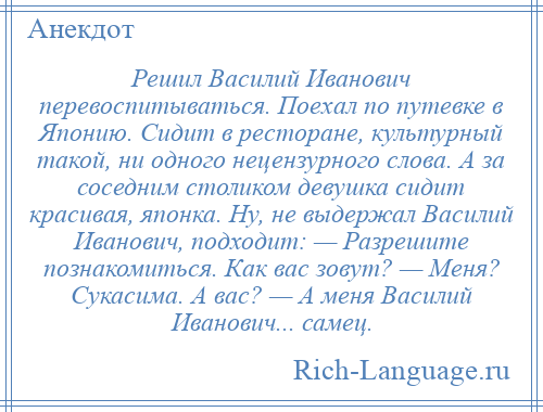 
    Решил Василий Иванович перевоспитываться. Поехал по путевке в Японию. Сидит в ресторане, культурный такой, ни одного нецензурного слова. А за соседним столиком девушка сидит красивая, японка. Ну, не выдержал Василий Иванович, подходит: — Разрешите познакомиться. Как вас зовут? — Меня? Сукасима. А вас? — А меня Василий Иванович... самец.