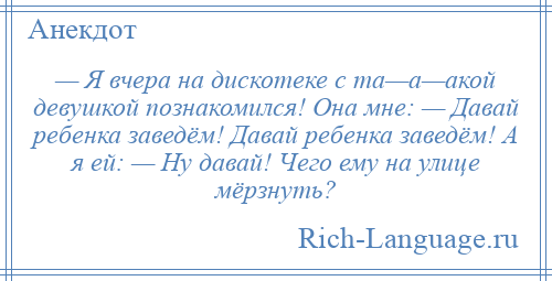 
    — Я вчера на дискотеке с та—а—акой девушкой познакомился! Она мне: — Давай ребенка заведём! Давай ребенка заведём! А я ей: — Ну давай! Чего ему на улице мёрзнуть?