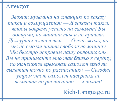 
    Звонит мужчина на станцию по заказу такси и возмущается: — Я заказал такси, чтобы вовремя успеть на самолет! Вы обещали, но машина так и не пришла! Дежурная извиняется: — Очень жаль, но мы не смогли найти свободную машину. Мы быстро исправим нашу оплошность. Вы не принимайте это так близко к сердцу, по нынешним временам самолет вряд ли вылетит точно по расписанию! — Сегодня утром этот самолет наверняка не вылетит по расписанию — я пилот!