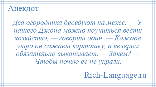 
    Два огородника беседуют на меже. — У нашего Джона можно поучиться вести хозяйство, — говорит один. — Каждое утро он сажает картошку, а вечером обязательно выкапывает. — Зачем? — Чтобы ночью ее не украли.