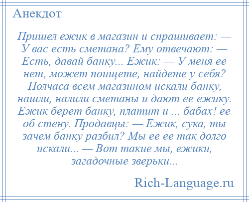 
    Пришел ежик в магазин и спрашивает: — У вас есть сметана? Ему отвечают: — Есть, давай банку... Ежик: — У меня ее нет, может поищете, найдете у себя? Полчаса всем магазином искали банку, нашли, налили сметаны и дают ее ежику. Ежик берет банку, платит и ... бабах! ее об стену. Продавцы: — Ежик, сука, ты зачем банку разбил? Мы ее ее так долго искали... — Вот такие мы, ежики, загадочные зверьки...