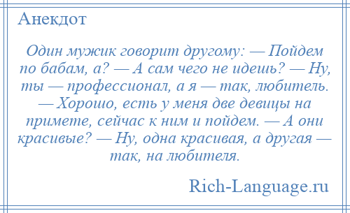 
    Один мужик говорит другому: — Пойдем по бабам, а? — А сам чего не идешь? — Ну, ты — профессионал, а я — так, любитель. — Хорошо, есть у меня две девицы на примете, сейчас к ним и пойдем. — А они красивые? — Ну, одна красивая, а другая — так, на любителя.