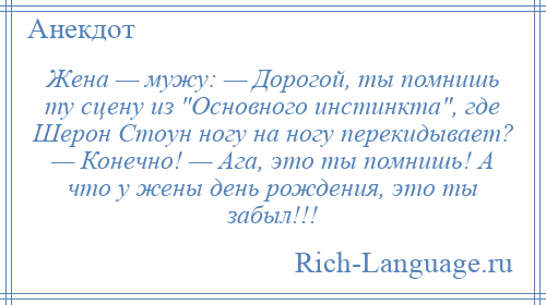 
    Жена — мужу: — Дорогой, ты помнишь ту сцену из Основного инстинкта , где Шерон Стоун ногу на ногу перекидывает? — Конечно! — Ага, это ты помнишь! А что у жены день рождения, это ты забыл!!!