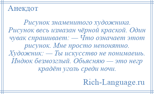 
    Рисунок знаменитого художника. Рисунок весь измазан чёрной краской. Один чувак спрашивает: — Что означает этот рисунок. Мне просто непонятно. Художник: — Ты искусство не понимаешь. Индюк безмозглый. Обьясняю — это негр крадёт уголь среди ночи.