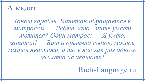 
    Тонет корабль. Капитан обращается к матросам. — Ребят, кто—нить умеет молится? Один матрос: — Я умею, капитан! — Вот и отлично сынок, молись, молись неистово, а то у нас как раз одного жилета не хватает!