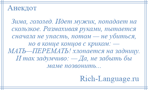 
    Зима, гололед. Идет мужик, попадает на скользкое. Размахивая руками, пытается сначала не упасть, потом — не убиться, но в конце концов с криком: — МАТЬ—ПЕРЕМАТЬ! хлопается на задницу. И так задумчиво: — Да, не забыть бы маме позвонить...