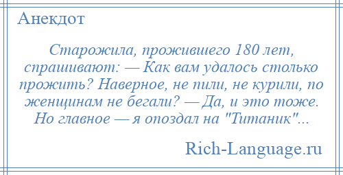 
    Старожила, прожившего 180 лет, спрашивают: — Как вам удалось столько прожить? Наверное, не пили, не курили, по женщинам не бегали? — Да, и это тоже. Но главное — я опоздал на Титаник ...